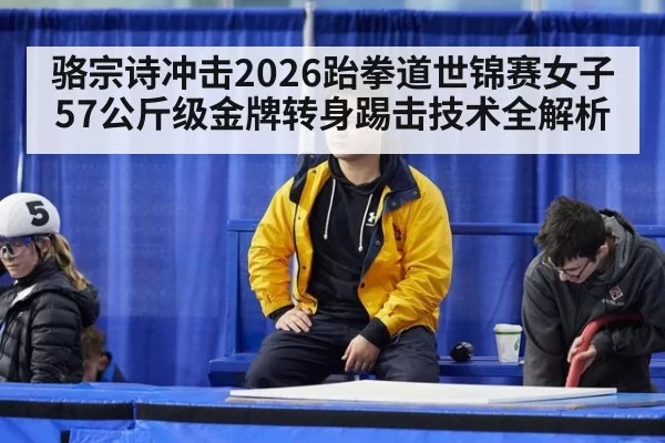 骆宗诗冲击2026跆拳道世锦赛女子57公斤级金牌转身踢击技术全解析